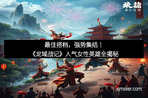 最佳搭档，强势集结！《龙域战记》人气女性英雄全揭秘