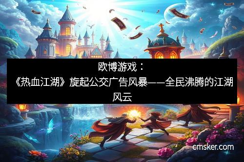 欧博游戏：《热血江湖》旋起公交广告风暴——全民沸腾的江湖风云