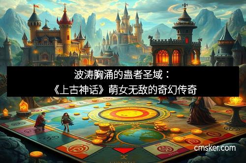 波涛胸涌的蛊者圣域：《上古神话》萌女无敌的奇幻传奇
